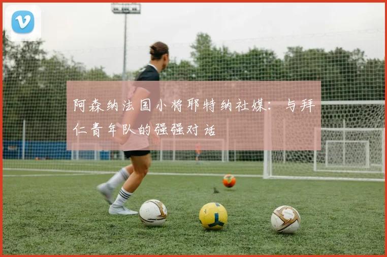 阿森纳法国小将耶特纳社媒：与拜仁青年队的强强对话