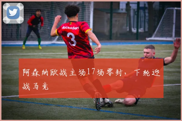 阿森纳欧战主场17场零封，下轮迎战马竞