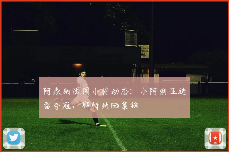 阿森纳法国小将动态：小阿利亚迭雷夺冠，耶特纳晒集锦